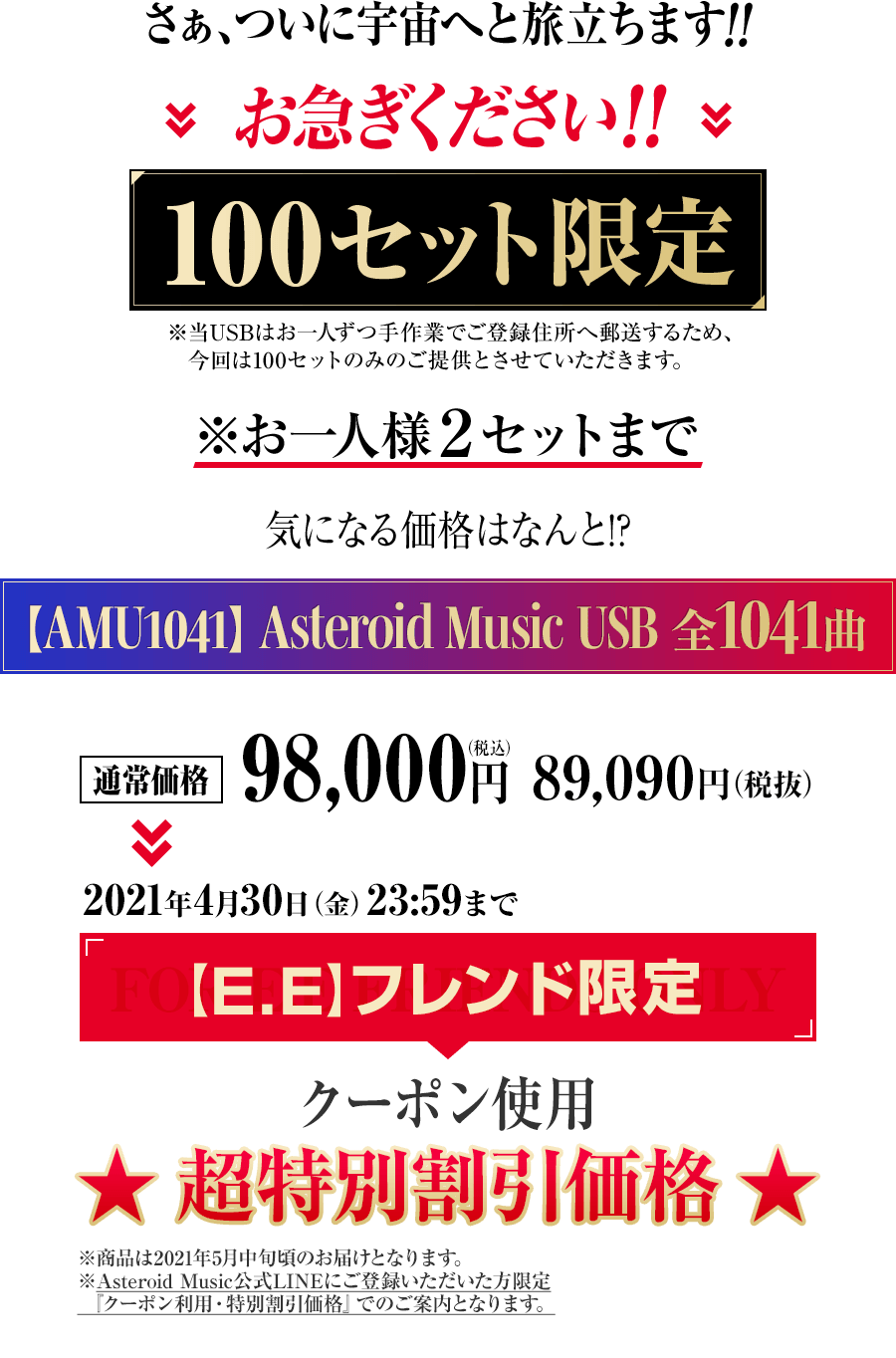 さぁ、ついに宇宙へと旅立ちます！！お急ぎください！！100セット限定※当USBはお一人ずつ手作業でご登録住所へ郵送するため、今回は100セットのみのご提供とさせていただきます。※お一人様2セットまで気になる価格はなんと！？◆価格【AMU1041】Asteroid Music USB 全1041曲通常価格：98,000円（税込み）89,090円（税抜き）↓↓２０２１年4月30日（金）２３：５９まで【E.E】フレンド限定クーポン　早期特別割引価格：49,800円（税込み）45,273円（税抜き）※商品は2021年5月中旬頃のお届けとなります。※2021年3月末まで月額コースを継続くださった方限定の特別価格です。