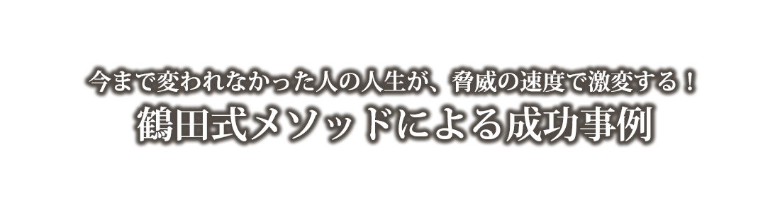 今まで変われなかった人の人生が、脅威の速度で激変する！鶴田式メソッドによる成功事例