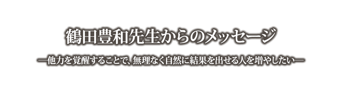 鶴田豊和先生からのメッセージ―他力を覚醒することで、無理なく自然に結果を出せる人を増やしたい―