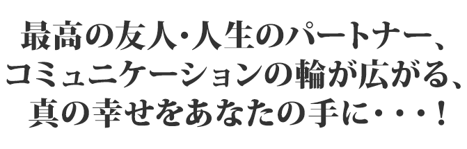 最高の友人・人生のパートナー、コミュニケーションの輪が広がる、真の幸せをあなたの手に…！