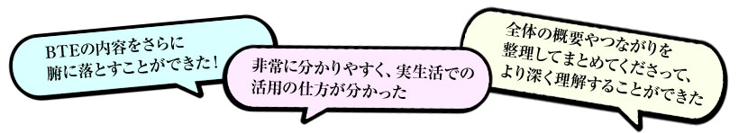 「BTEの内容をさらに腑に落とすことができた!」「非常に分かりやすく、実生活での活用の仕方が分かった」「全体の概要やつながりを整理してまとめてくださって、より深く理解することができた」