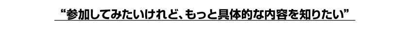参加してみたいけれど、もっと具体的な内容を知りたい