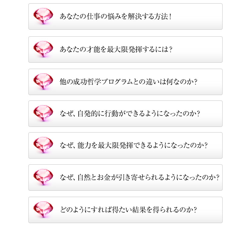 他の成功哲学プログラムとの違いは何なのか?,あなたの才能を最大限発揮するには?,あなたの仕事の悩みを解決する方法!,なぜ、自発的に行動ができるようになったのか?,なぜ、能力を最大限発揮できるようになったのか?,なぜ、自然とお金が引き寄せられるようになったのか?,どのようにすれば得たい結果を得られるのか?
