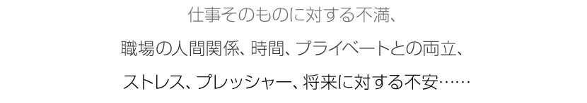 仕事そのものに対する不満、職場の人間関係、時間、プライベートとの両立、ストレス、プレッシャー、将来に対する不安……