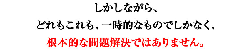 しかしながら、どれもこれも、一時的なものでしかなく、根本的な問題解決ではありません。