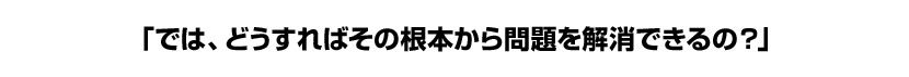 「では、どうすればその根本から問題を解消できるの?」