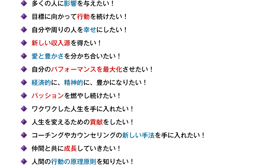●多くの人に影響を与えたい! ●目標に向かって行動を続けたい! ●自分や周りの人を幸せにしたい! ●新しい収入源を得たい! ●愛と豊かさを分かち合いたい! ●自分のパフォーマンスを最大化させたい! ●経済的に、精神的に、豊かになりたい! ●パッションを燃やし続けたい! ●ワクワクした人生を手に入れたい! ●情熱の力を自在に使いこなしたい! ●人生を変えるための貢献をしたい! ●コーチングやカウンセリングの新しい手法を手に入れたい! ●仲間と共に成長していきたい! ●人間の行動の原理原則を知りたい!
