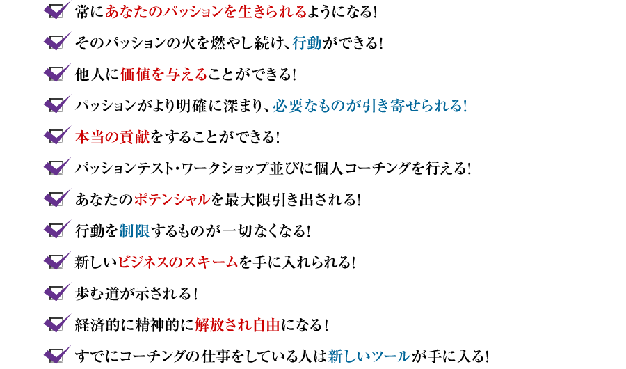 ?常にあなたのパッションを生きられるようになる! ?そのパッションの火を燃やし続け、行動ができる! ?他人に価値を与えることができる! ?パッションがより明確に深まり、必要なものが引き寄せられる! ?本当の貢献をすることができる! ?パッションテスト・ワークショップ並びに個人コーチングを行える! ?あなたのポテンシャルを最大限引き出される! ?行動を制限するものが一切なくなる! ?新しいビジネスのスキームを手に入れられる ?歩む道が示される! ?経済的に精神的に解放され自由になる! ?すでにコーチングの仕事をしている人は新しいツールが手に入る