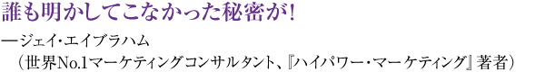 誰も明かしてこなかった秘密が! ―ジェイ・エイブラハム(世界NO1マーケティングコンサルタント、『ハイパワー・マーケティング』著者)