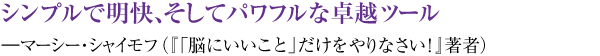 シンプルで明快、そしてパワフルな卓越ツール ―マーシー・シャイモフ(『「脳にいいこと」だけをやりなさい!』著者)