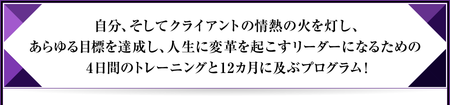 自分、そしてクライアントの情熱の火を灯し、あらゆる目標を達成し、人生に変革を起こすリーダーになるための4日間のトレーニングと12カ月に及ぶプログラム!