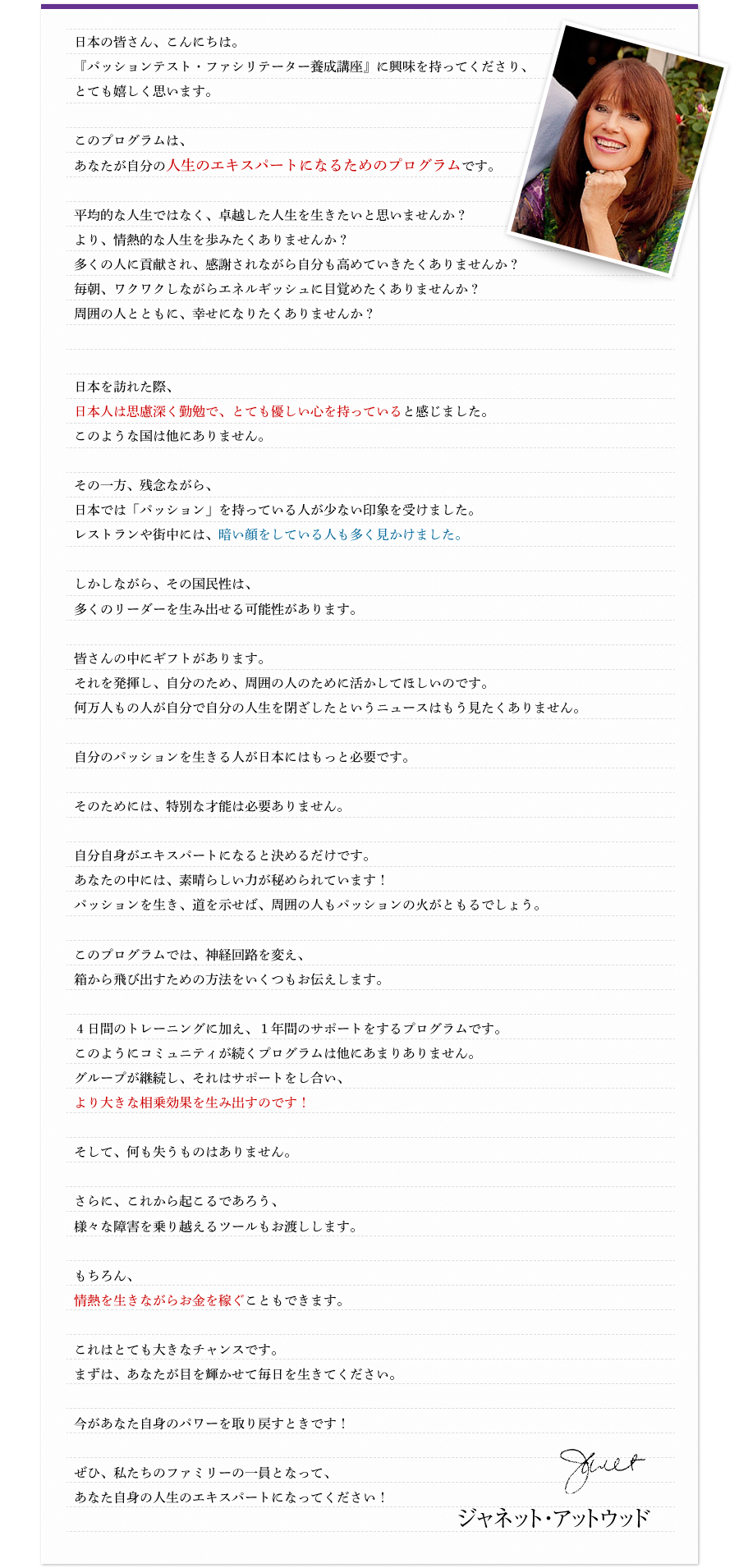 日本の皆さん、こんにちは。『パッションテスト・ファシリテーター養成講座』に興味を持ってくださり、とても嬉しく思います。 このプログラムは、あなたが自分の人生のエキスパートになるためのプログラムです。 平均的な人生ではなく、卓越した人生を生きたいと思いませんか?より、情熱的な人生を歩みたくありませんか?多くの人に貢献され、感謝されながら自分も高めていきたくありませんか?毎朝、ワクワクしながらエネルギッシュに目覚めたくありませんか?周囲の人とともに、幸せになりたくありませんか? 日本を訪れた際、日本人は思慮深く勤勉で、とても優しい心を持っていると感じました。このような国は他にありません。 その一方、残念ながら、日本では「パッション」を持っている人が少ない印象を受けました。レストランや街中には、暗い顔をしている人も多く見かけました。 しかしながら、その国民性は、多くのリーダーを生み出せる可能性があります。 皆さんの中にギフトがあります。それを発揮し、自分のため、周囲の人のために活かしてほしいのです。何万人もの人が、自分で自分の人生を閉ざしたというニュースはもう見たくありません。 自分のパッションを生きる人が日本にはもっと必要です。 そのためには、特別な才能は必要ありません。 自分自身がエキスパートになると決めるだけです。あなたの中には、素晴らしい力が秘められています!パッションを生き、道を示せば、周囲の人もパッションの火がともるでしょう。 このプログラムでは、神経回路を変え、箱から飛び出すための方法をいくつもお伝えします。 4日間のトレーニングに加え、1年間のサポートをするプログラムです。このようにコミュニティが続くプログラムは他にあまりありません。グループが継続し、それはサポートをし合い、より大きな相乗効果を生み出すのです! そして、何も失うものはありません。 さらに、これから起こるであろう、様々な障害を乗り越えるツールもお渡しします。 もちろん、情熱を生きながらお金を稼ぐこともできます。 これはとても大きなチャンスです。まずは、あなたが目を輝かせて毎日を生きてください。 今があなた自身のパワーを取り戻すときです! ぜひ、私たちのファミリーの一員となって、あなた自身の人生のエキスパートになってください!