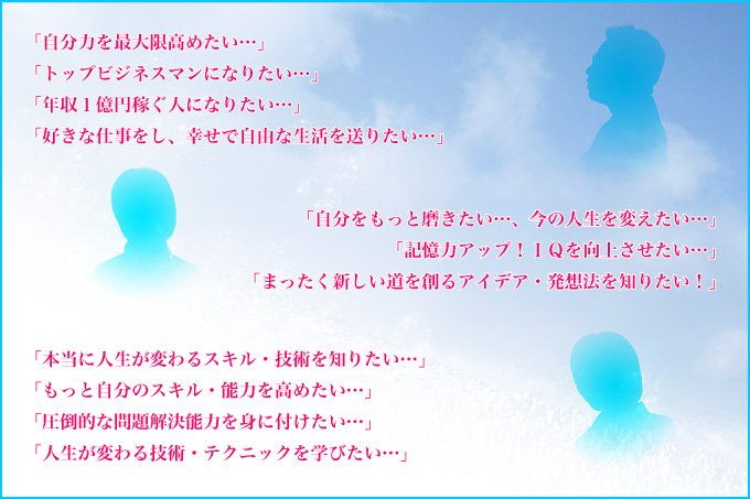 「自分力を最大限高めたい…」「トップビジネスマンになりたい…」「年収１億円稼ぐ人になりたい…」「好きな仕事をし、幸せで自由な生活を送りたい…」「自分をもっと磨きたい…、今の人生を変えたい…」「記憶力アップ！ＩＱを向上させたい…」「まったく新しい道を創るアイデア・発想法を知りたい！」「本当に人生が変わるスキル・技術を知りたい…」「もっと自分のスキル・能力を高めたい…」「圧倒的な問題解決能力を身に付けたい…」「人生が変わる技術・テクニックを学びたい…」