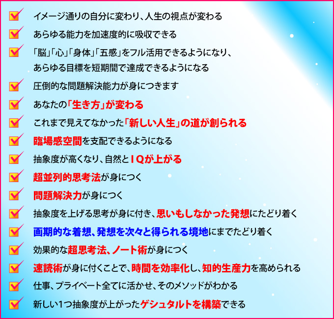 「イメージ通りの自分に変わり、人生の視点が変わる」「あらゆる能力を加速度的に吸収できる」「脳・心・身体・五感をフル活用できるようになり、あらゆる目標を短期間で達成できるようになる」「圧倒的な問題解決能力が身につきます」「あなたの『生き方』が変わる」「これまで見えてなかった『新しい人生』の道が創られる」「臨場感空間を支配できるようになる抽象度が高くなり、自然とＩＱが上がる」「超並列的思考法が身につく」「問題解決力が身につく」「抽象度を上げる思考が身に付き、思いもしなかった発想にたどり着く」「画期的な着想、発想を次々と得られる境地にまでたどり着く」「効果的な超思考法、ノート術が身につく」「速読術が身に付くことで、時間を効率化し、知的生産力を高められる」「仕事、プライベート全てに活かせ、そのメソッドがわかる」「新しい１つ抽象度が上がったゲシュタルトを構築できる」