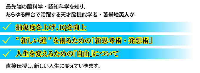 最先端の脳科学・認知科学を知り、あらゆる舞台で活躍する天才脳機能学者・苫米地英人が『抽象度を上げ、ＩＱを向上』『“新しい道”を創るための「新思考術・発想術」』『人生を変えるための「自由」について』直接伝授し、新しい人生に変えていきます。