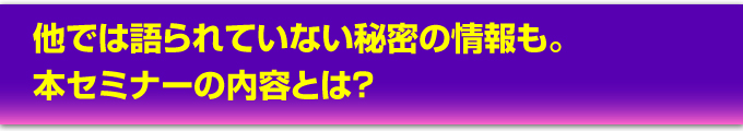 他では語られていない秘密の情報も。本セミナーの内容とは？