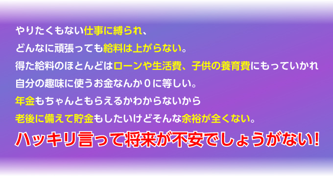 やりたくもない仕事に縛られ、どんなに頑張っても給料は上がらない。得た給料のほとんどはローンや生活費、子供の養育費にもっていかれ自分の趣味に使うお金なんか０に等しい。年金もちゃんともらえるかわからないから老後に備えて貯金もしたいけどそんな余裕が全くない。ハッキリ言って将来が不安でしょうがない！