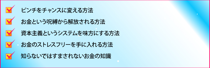 ピンチをチャンスに変える方法
お金という呪縛から解放される方法
資本主義というシステムを味方にする方法
お金のストレスフリーを手に入れる方法
知らないではすまされないお金の知識