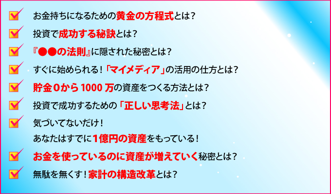 お金持ちになるための黄金の方程式とは？
投資で成功する秘訣とは？
『●●の法則』に隠された秘密とは？
すぐに始められる！「マイメディア」の活用の仕方とは？
貯金0から1000万の資産をつくる方法とは？
投資で成功するための「正しい思考法」とは？
気づいていないだけ！あなたはすでに1億円の資産をもっている！
お金を使っているのに資産が増えていく秘密とは？
無駄を無くす！家計の構造改革とは？