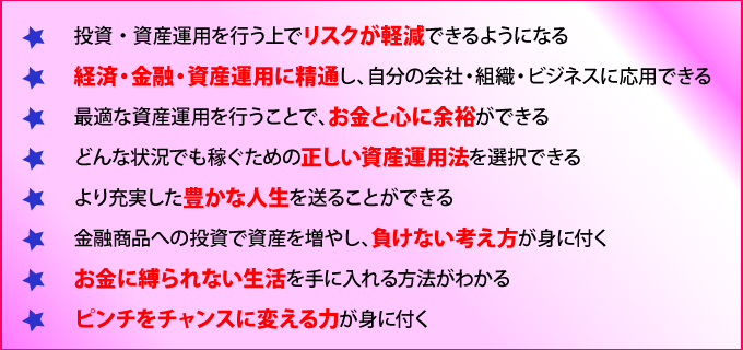 投資・資産運用を行う上でリスクが軽減できるようになる
経済・金融・資産運用に精通し、自分の会社・組織・ビジネスに応用できる
最適な資産運用を行うことで、お金と心に余裕ができる
どんな状況でも稼ぐための正しい資産運用法を選択できる
より充実した豊かな人生を送ることが出来る
金融商品への投資で資産を増やし、負けない考え方が身に付く
お金に縛られない生活を手に入れる方法がわかる
ピンチをチャンスに変える力が身に付く