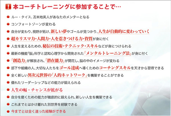 本コーチトレーニングに参加することで…
・ルー・タイス、苫米地英人があなたのメンターとなる
・コンフォートゾーンが変わる
・自分が変わり、視野が拓け、新しい夢やゴールが見つかり、人生が自動的に変わっていく
・超カリスマ力・人間力・人を惹きつける力・資質が身に付く
・人生を変えるための、秘伝の技術・テクニック・スキルなどが身につけられる
・最新の機能「脳」科学と認知心理学から開発された「メンタルトレーニング法」が身に付く
・「創造力」が解放され、「潜在能力」が開花し、脳の中のイメージが変わる
・部下や組織の人、大切な人たちをゴール達成へ導くためのコーチングスキルを天才から習得できる
・全く新しい異次元世界の「人的ネットワーク」を構築することができる
・優れたリーダーシップなどの能力が鍛えられる
・人生の幅・チャンスが拡がる
・自分を磨くための能力が徹底的に鍛えられ、新しい人生を構築できる
・これまでとはかけ離れた別世界を経験できる
・今までとは全く違った経験ができる