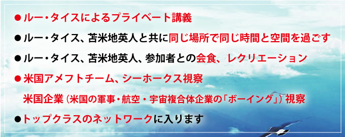 ●ルー・タイスによるプライベート講義
●ルー・タイス、苫米地英人と共に同じ場所で同じ時間と空間を過ごす
●ルー・タイス、苫米地英人、参加者との会食、レクリエーション
●米国アメフトチーム、シーホークス視察
米国企業（米国の軍事・航空・宇宙複合体企業の「ボーイング」）視察
●トップクラスのネットワークに入ります