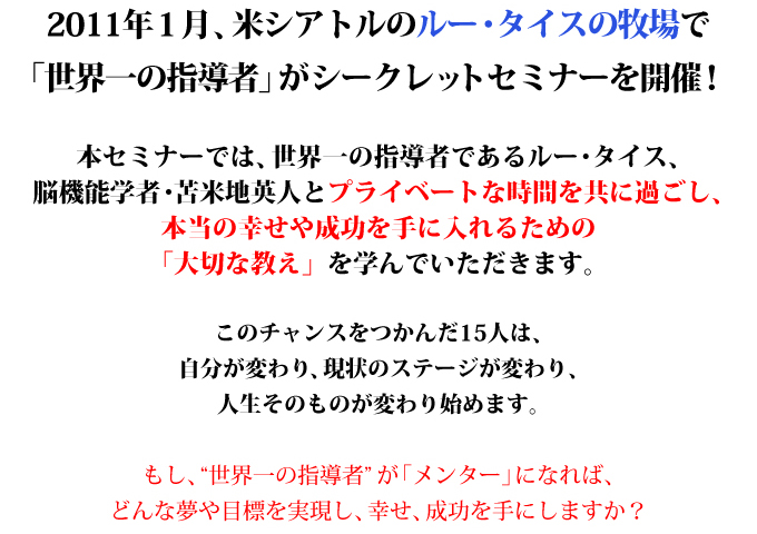 2011年１月、米シアトルのルー・タイスの牧場で
「世界一の指導者」がシークレットセミナーを開催！

本セミナーでは、世界一の指導者であるルー・タイス、
脳機能学者・苫米地英人とプライベートな時間を共に過ごし、
本当の幸せや成功を手に入れるための
「大切な教え」を学んでいただきます。

このチャンスをつかんだ15人は、
自分が変わり、現状のステージが変わり、
人生そのものが変わり始めます。

もし、“世界一の指導者”が「メンター」になれば、
どんな夢や目標を実現し、幸せ、成功を手にしますか？