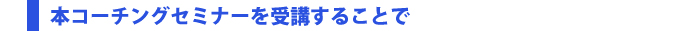 本コーチングセミナーを受講することで