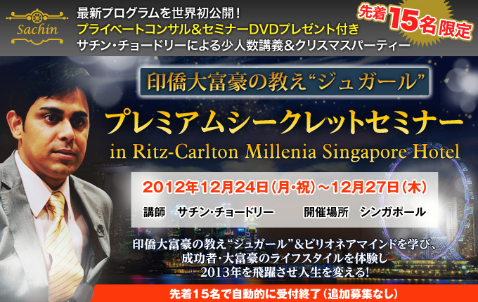 最新プログラムを世界初公開！
プライベートコンサル＆セミナーDVDプレゼント付き
サチン・チョードリーによる少人数講義＆クリスマスパーティー
印僑大富豪の教えジュガール
プレミアムシークレットセミナー
in Ritz-Carlton Millenia Singapore Hotel
