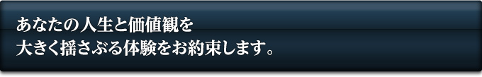 あなたの人生と価値観を大きく揺さぶる体験をお約束します。