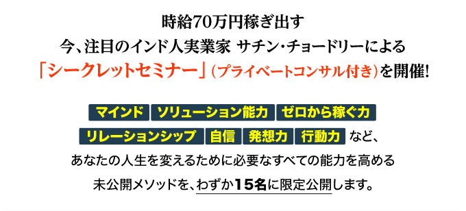 時給70万円稼ぎ出す今、注目のインド人実業家サチン・チョードリーによる「シークレットセミナー」（プライベートコンサル付き）を開催！
「マインド」「ソリューション能力」「ゼロから稼ぐ力」「リレーションシップ」「自信」「発想力」
「行動力」など、あなたの人生を変えるために必要なすべての能力を高める未公開メソッドを、わずか15名に限定公開します。