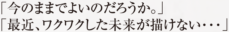 「今のままでよいのだろうか。」 「最近、ワクワクした未来が描けない・・・」