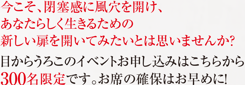 今こそ、閉塞感に風穴を開け、 あなたらしく生きるための 新しい扉を開いてみたいとは思いませんか？ 目からうろこのイベントお申し込みはこちらから 300名限定です。お席の確保はお早めに！