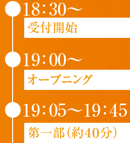 ● 18：30〜受付開始  ● 19：00〜オープニング  ● 19：05〜19：45第一部（約４０分）