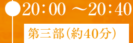 ● 20：00〜20：40 第三部（約４０分）