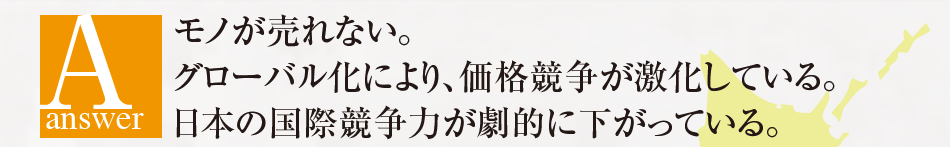 Answer モノが売れない。 グローバル化により、価格競争が激化している。 日本の国際競争力が劇的に下がっている。 