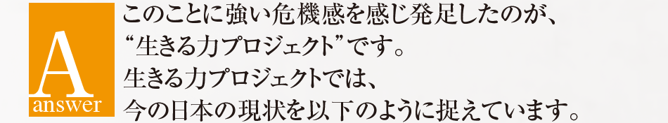 answer このことに強い危機感を感じ発足したのが、“生きる力プロジェクト”です。生きる力プロジェクトでは、今の日本の現状を以下のように捉えています。