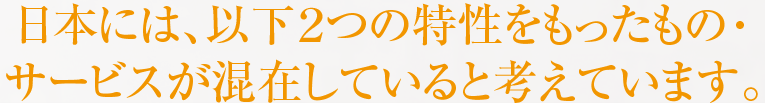 日本には、以下２つの特性をもったもの・サービスが混在していると考えています。