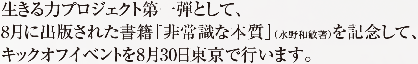 生きる力プロジェクト第一弾として、8月に出版された書籍『非常識な本質』（水野和敏著）を記念して、キックオフイベントを8月30日東京で行います。