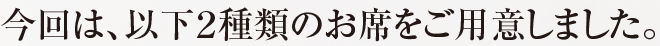 今回は、以下２種類のお席をご用意しました。