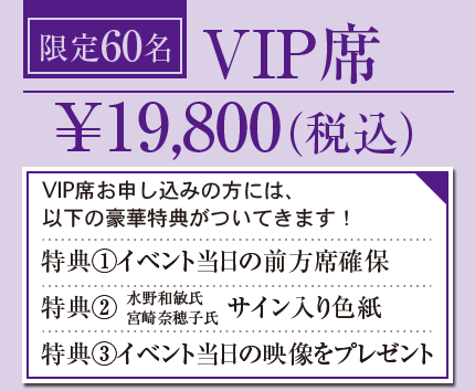 限定60名 VIP席 ￥19,800（税込）VIP席お申し込みの方には、 以下の豪華特典がついてきます！ 特典①イベント当日の前方席確保 特典②水野和敏氏宮崎奈穂子氏サイン入り色紙 特典③イベント当日の映像をプレゼント　