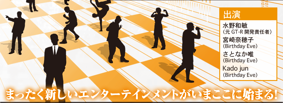 まったく新しいエンターテインメントがいまここに始まる！ 出演:水野和俊 （元GT-R開発責任者） 宮崎奈穂子 （Birthday Eve） さとなか唯 （Birthday Eve） Kado jun （Birthday Eve） 