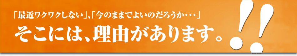 「最近ワクワクしない」、「今のままでよいのだろうか・・・」そこには、理由があります。