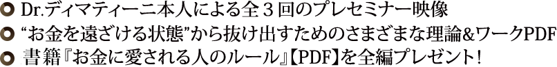 ◎ Dr.ディマティーニ本人による全３回のプレセミナー映像◎“お金を遠ざける状態”から抜け出すためのさまざまな理論&ワークPDF◎ 最新刊『お金に愛される人のルール』【PDF】を全編プレゼント！