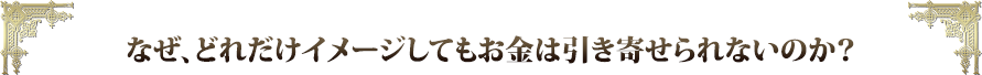 なぜ、どれだけイメージしてもお金は引き寄せられないのか？