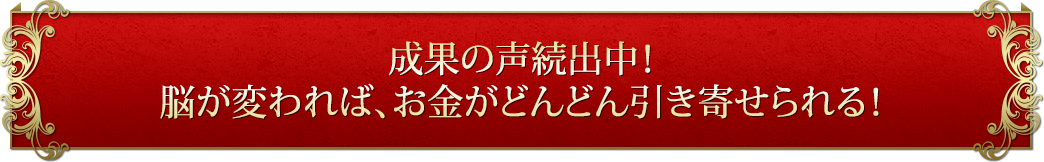 成果の声続出中！脳が変われば、お金がどんどん引き寄せられる！