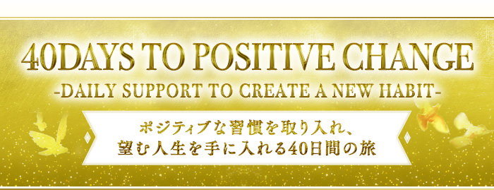 『40 DAYS TO POSITIVE CHANGE』-DAILY SUPPORT TO CREATE A NEW HABIT-～ポジティブな習慣を取り入れ、望む人生を手に入れる40日間の旅～