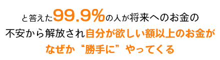 と答えた99.9％の人が将来へのお金の不安から開放され自分がほしい額以上のお金がなぜか勝手にやってくる