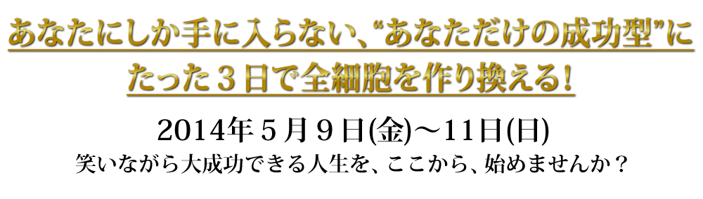 あなたにしか手に入らない、“あなただけの成功型”に
たった３日で全細胞を作り換える！２０１４年５月９日（金）〜１１日（日）
笑いながら大成功できる人生を、ここから、始めませんか？