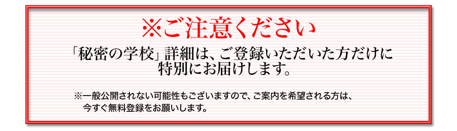 ※ご注意ください「秘密の学校」詳細は、ご登録いただいた方だけに特別にお届けします。※一般公開されない可能性もございますので、ご案内を希望される方は、今すぐ無料登録をお願いします。